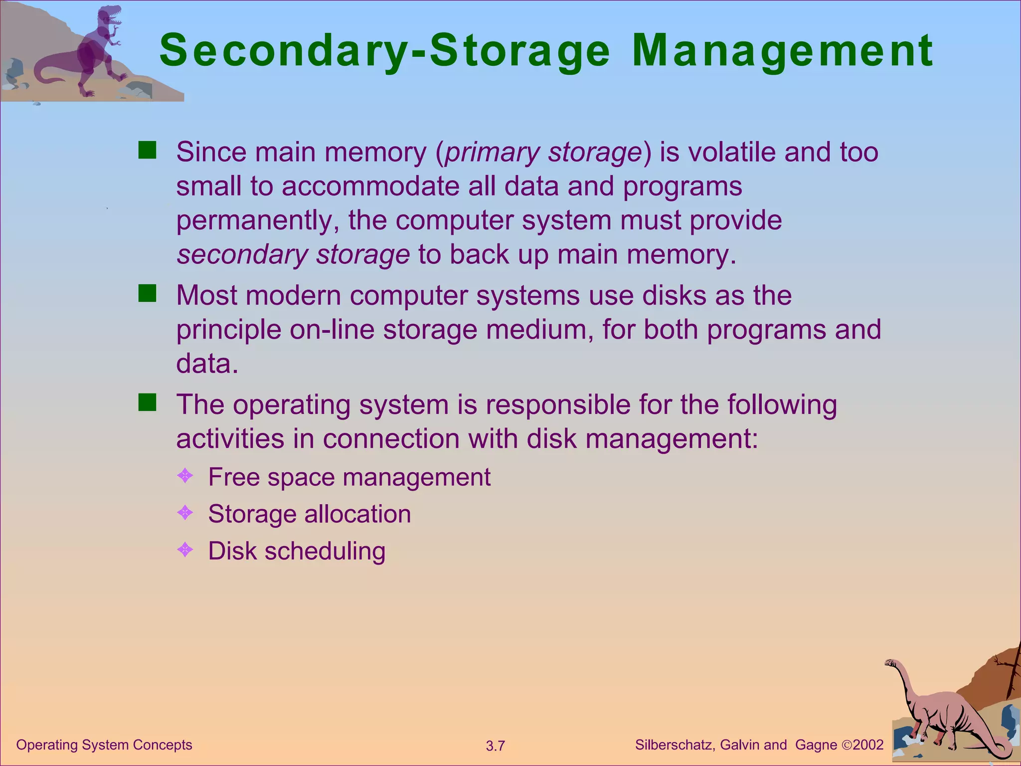 Secondary-Storage Management Since main memory ( primary storage ) is volatile and too small to accommodate all data and programs permanently, the computer system must provide  secondary storage  to back up main memory. Most modern computer systems use disks as the principle on-line storage medium, for both programs and data. The operating system is responsible for the following activities in connection with disk management:  Free space management Storage allocation Disk scheduling 