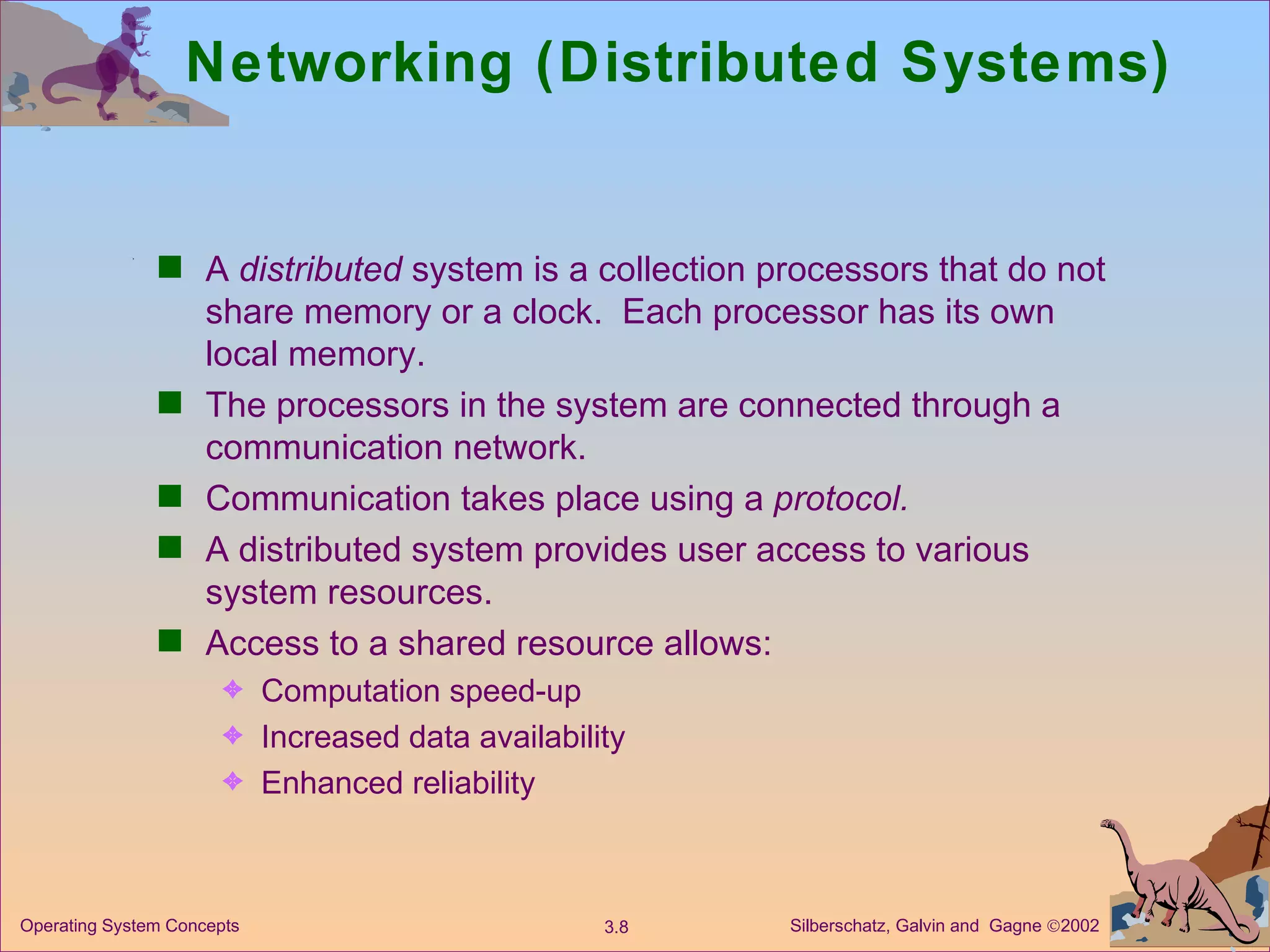Networking (Distributed Systems) A  distributed  system is a collection processors that do not share memory or a clock.  Each processor has its own local memory. The processors in the system are connected through a communication network. Communication takes place using a  protocol. A distributed system provides user access to various system resources. Access to a shared resource allows: Computation speed-up  Increased data availability Enhanced reliability 