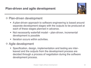 Plan-driven and agile developmentPlan-driven developmentA plan-driven approach to software engineering is based around separate development stages with the outputs to be produced at each of these stages planned in advance.Not necessarily waterfall model – plan-driven, incremental development is possibleIteration occurs within activities. Agile developmentSpecification, design, implementation and testing are inter-leaved and the outputs from the development process are decided through a process of negotiation during the software development process.10Chapter 3 Agile software development