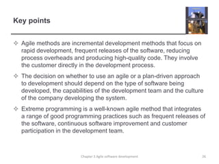 Key pointsAgile methods are incremental development methods that focus on rapid development, frequent releases of the software, reducing process overheads and producing high-quality code. They involve the customer directly in the development process.The decision on whether to use an agile or a plan-driven approach to development should depend on the type of software being developed, the capabilities of the development team and the culture of the company developing the system.Extreme programming is a well-known agile method that integrates a range of good programming practices such as frequent releases of the software, continuous software improvement and customer participation in the development team.Chapter 3 Agile software development26