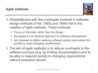 Agile methodsDissatisfaction with the overheads involved in software design methods of the 1980s and 1990s led to the creation of agile methods. These methods:Focus on the code rather than the designAre based on an iterative approach to software developmentAre intended to deliver working software quickly and evolve this quickly to meet changing requirements.The aim of agile methods is to reduce overheads in the software process (e.g. by limiting documentation) and to be able to respond quickly to changing requirements without excessive rework.4Chapter 3 Agile software development