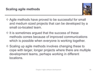Scaling agile methodsAgile methods have proved to be successful for small and medium sized projects that can be developed by a small co-located team.It is sometimes argued that the success of these methods comes because of improved communications which is possible when everyone is working together.Scaling up agile methods involves changing these to cope with larger, longer projects where there are multiple development teams, perhaps working in different locations.44Chapter 3 Agile software development