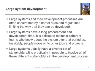 Large system developmentLarge systems and their development processes are often constrained by external rules and regulations limiting the way that they can be developed.Large systems have a long procurement and development time. It is difficult to maintain coherent teams who know about the system over that period as, inevitably, people move on to other jobs and projects.Large systems usually have a diverse set of stakeholders.It is practically impossible to involve all of these different stakeholders in the development process. 46Chapter 3 Agile software development