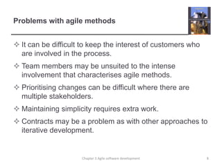 Problems with agile methodsIt can be difficult to keep the interest of customers who are involved in the process.Team members may be unsuited to the intense involvement that characterises agile methods.Prioritising changes can be difficult where there are multiple stakeholders.Maintaining simplicity requires extra work.Contracts may be a problem as with other approaches to iterative development.8Chapter 3 Agile software development