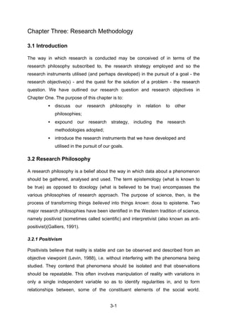 Chapter Three: Research Methodology

3.1 Introduction

The way in which research is conducted may be conceived of in terms of the
research philosophy subscribed to, the research strategy employed and so the
research instruments utilised (and perhaps developed) in the pursuit of a goal - the
research objective(s) - and the quest for the solution of a problem - the research
question. We have outlined our research question and research objectives in
Chapter One. The purpose of this chapter is to:
           •   discuss    our    research   philosophy    in   relation    to   other
               philosophies;
           •   expound     our   research    strategy,   including   the   research
               methodologies adopted;
           •   introduce the research instruments that we have developed and
               utilised in the pursuit of our goals.

3.2 Research Philosophy

A research philosophy is a belief about the way in which data about a phenomenon
should be gathered, analysed and used. The term epistemology (what is known to
be true) as opposed to doxology (what is believed to be true) encompasses the
various philosophies of research approach. The purpose of science, then, is the
process of transforming things believed into things known: doxa to episteme. Two
major research philosophies have been identified in the Western tradition of science,
namely positivist (sometimes called scientific) and interpretivist (also known as anti-
positivist)(Galliers, 1991).

3.2.1 Positivism

Positivists believe that reality is stable and can be observed and described from an
objective viewpoint (Levin, 1988), i.e. without interfering with the phenomena being
studied. They contend that phenomena should be isolated and that observations
should be repeatable. This often involves manipulation of reality with variations in
only a single independent variable so as to identify regularities in, and to form
relationships between, some of the constituent elements of the social world.


                                            3-1
 