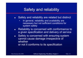 ©Ian Sommerville 2004 Software Engineering, 7th edition. Chapter 3 Slide 32
● Safety and reliability are related but distinct
• In general, reliability and availability are
necessary but not sufficient conditions for
system safety
● Reliability is concerned with conformance to
a given specification and delivery of service
● Safety is concerned with ensuring system
cannot cause damage irrespective of
whether
or not it conforms to its specification
Safety and reliability
 