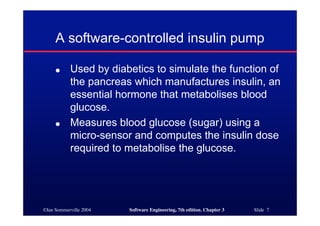 ©Ian Sommerville 2004 Software Engineering, 7th edition. Chapter 3 Slide 7
A software-controlled insulin pump
● Used by diabetics to simulate the function of
the pancreas which manufactures insulin, an
essential hormone that metabolises blood
glucose.
● Measures blood glucose (sugar) using a
micro-sensor and computes the insulin dose
required to metabolise the glucose.
 
