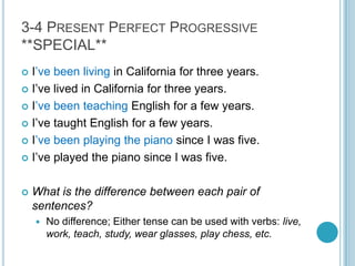 3-4 Present Perfect Progressive**SPECIAL**I’vebeen living in California for three years.I’ve lived in California for three years.I’ve been teaching English for a few years.I’ve taught English for a few years.I’vebeen playing the piano since I was five.I’ve played the piano since I was five.What is the difference between each pair of sentences?No difference; Either tense can be used with verbs: live, work, teach, study, wear glasses, play chess, etc.
