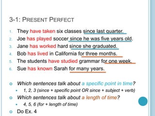 3-1: Present PerfectThey have taken six classes since last quarter.Joe has played soccer since he was five years old.Jane has worked hard since she graduated.Bob has lived in California for three months.The students have studied grammar for one week.Sue has known Sarah for many years.Which sentences talk about a specific point in time?1, 2, 3 (since + specific point OR since + subject + verb)Which sentences talk about a length of time?4, 5, 6 (for + length of time)Do Ex. 4