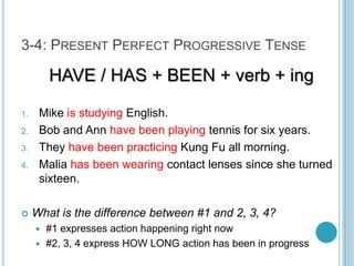 3-4: Present Perfect Progressive TenseHAVE / HAS + BEEN + verb + ingMike is studying English.Bob and Ann have been playing tennis for six years.They have been practicing Kung Fu all morning.Malia has been wearing contact lenses since she turned sixteen.What is the difference between #1 and 2, 3, 4?#1 expresses action happening right now#2, 3, 4 express HOW LONG action has been in progress