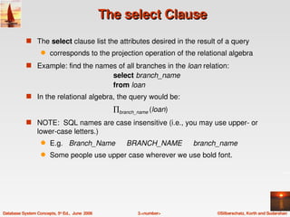 The select Clause
            s The select clause list the attributes desired in the result of a query
                   q    corresponds to the projection operation of the relational algebra
            s Example: find the names of all branches in the loan relation:
                                                   select branch_name
                                                   from loan
            s In the relational algebra, the query would be: 

                                                   ∏branch_name (loan)
            s NOTE:  SQL names are case insensitive (i.e., you may use upper­ or 
                 lower­case letters.)  
                   q    E.g.   Branch_Name             BRANCH_NAME       branch_name
                   q    Some people use upper case wherever we use bold font.




Database System Concepts, 5th Ed.,  June  2006             3.<number>          ©Silberschatz, Korth and Sudarshan
 
