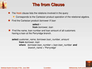 The from Clause
            s The from clause lists the relations involved in the query
                   q    Corresponds to the Cartesian product operation of the relational algebra.
            s Find the Cartesian product borrower X loan
                                      select ∗
                                      from borrower, loan
            s   Find the name, loan number and loan amount of all customers   
                 having a loan at the Perryridge branch.

                 select customer_name, borrower.loan_number, amount
                            from borrower, loan
                            where   borrower.loan_number = loan.loan_number  and
                                          branch_name = 'Perryridge' 




Database System Concepts, 5th Ed.,  June  2006        3.<number>            ©Silberschatz, Korth and Sudarshan
 