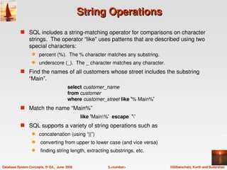 String Operations
            s SQL includes a string­matching operator for comparisons on character 
                 strings.  The operator “like” uses patterns that are described using two 
                 special characters:
                   q    percent (%).  The % character matches any substring.
                   q    underscore (_).  The _ character matches any character.
            s Find the names of all customers whose street includes the substring 
                 “Main”.
                                          select customer_name
                                          from customer
                                          where customer_street like '% Main%'
            s Match the name “Main%”
                                                 like 'Main%'  escape  ''
            s SQL supports a variety of string operations such as
                   q    concatenation (using “||”)
                   q     converting from upper to lower case (and vice versa)
                   q     finding string length, extracting substrings, etc.


Database System Concepts, 5th Ed.,  June  2006                3.<number>          ©Silberschatz, Korth and Sudarshan
 