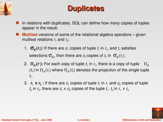 Duplicates
             s In relations with duplicates, SQL can define how many copies of tuples 
                  appear in the result.
             s Multiset versions of some of the relational algebra operators – given 
                  multiset relations r1 and r2:

                    1.  σθ (r1): If there are c1 copies of tuple t1 in r1, and t1 satisfies 
                       selections σθ,, then there are c1 copies of t1 in  σθ (r1).

                    2.  ΠA (r ): For each copy of tuple t1 in r1, there is a copy of tuple    ΠA 
                         (t1) in ΠA (r1) where ΠA (t1) denotes the projection of the single tuple 
                         t1.
                    3.  r1  x r2 : If there are c1 copies of tuple t1 in r1 and c2 copies of tuple 
                       t2 in r2, there are c1 x c2 copies of the tuple t1. t2 in r1  x r2




Database System Concepts, 5th Ed.,  June  2006        3.<number>                  ©Silberschatz, Korth and Sudarshan
 