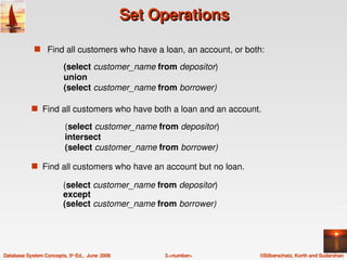 Set Operations

             s Find all customers who have a loan, an account, or both:

                         (select customer_name from depositor)
                         union
                         (select customer_name from borrower)

            s  Find all customers who have both a loan and an account.

                          (select customer_name from depositor)
                          intersect
                          (select customer_name from borrower)

            s  Find all customers who have an account but no loan.

                         (select customer_name from depositor)
                         except
                         (select customer_name from borrower)




Database System Concepts, 5th Ed.,  June  2006        3.<number>     ©Silberschatz, Korth and Sudarshan
 