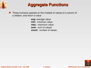 Aggregate Functions
             s These functions operate on the multiset of values of a column of 
                  a relation, and return a value
                                                 avg: average value
                                                 min:  minimum value
                                                 max:  maximum value
                                                 sum:  sum of values
                                                 count:  number of values




Database System Concepts, 5th Ed.,  June  2006              3.<number>      ©Silberschatz, Korth and Sudarshan
 