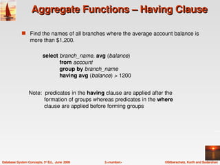 Aggregate Functions – Having Clause

             s Find the names of all branches where the average account balance is 
                  more than $1,200.

                           select branch_name, avg (balance)
                                      from account
                                      group by branch_name
                                      having avg (balance) > 1200


                 Note:  predicates in the having clause are applied after the 
                           formation of groups whereas predicates in the where 
                           clause are applied before forming groups




Database System Concepts, 5th Ed.,  June  2006       3.<number>           ©Silberschatz, Korth and Sudarshan
 