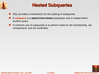Nested Subqueries
            s SQL provides a mechanism for the nesting of subqueries.
            s A subquery is a select­from­where expression that is nested within 
                 another query.
            s A common use of subqueries is to perform tests for set membership, set 
                 comparisons, and set cardinality.




Database System Concepts, 5th Ed.,  June  2006         3.<number>    ©Silberschatz, Korth and Sudarshan
 