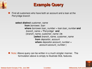 Example Query
            s Find all customers who have both an account and a loan at the 
                 Perryridge branch


                       select distinct customer_name
                                     from borrower, loan
                                     where borrower.loan_number = loan.loan_number and
                                       branch_name = 'Perryridge'  and
                                       (branch_name, customer_name ) in
                                                    (select branch_name, customer_name
                                                      from depositor, account
                                                      where depositor.account_number = 
                                                            account.account_number )


            s  Note: Above query can be written in a much simpler manner.  The 
                           formulation above is simply to illustrate SQL features.




Database System Concepts, 5th Ed.,  June  2006       3.<number>               ©Silberschatz, Korth and Sudarshan
 