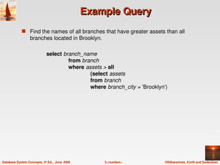 Example Query
             s Find the names of all branches that have greater assets than all 
                  branches located in Brooklyn.

                             select branch_name
                                      from branch
                                      where assets > all
                                              (select assets
                                              from branch
                                              where branch_city = 'Brooklyn') 




Database System Concepts, 5th Ed.,  June  2006       3.<number>             ©Silberschatz, Korth and Sudarshan
 