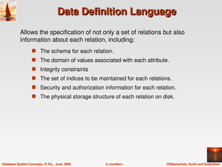Data Definition Language
            Allows the specification of not only a set of relations but also 
            information about each relation, including:
                   s The schema for each relation.
                   s The domain of values associated with each attribute.
                   s Integrity constraints
                   s The set of indices to be maintained for each relations.
                   s Security and authorization information for each relation.
                   s The physical storage structure of each relation on disk.




Database System Concepts, 5th Ed.,  June  2006   3.<number>               ©Silberschatz, Korth and Sudarshan
 