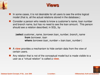 Views
            s In some cases, it is not desirable for all users to see the entire logical 
                 model (that is, all the actual relations stored in the database.)
            s Consider a person who needs to know a customer’s name, loan number 
                 and branch name, but has no need to see the loan amount.  This person 
                 should see a relation described, in SQL, by 

                     (select customer_name, borrower.loan_number, branch_name
                                  from borrower, loan
                                  where borrower.loan_number = loan.loan_number )


            s A view provides a mechanism to hide certain data from the view of 
                 certain users. 
            s Any relation that is not of the conceptual model but is made visible to a 
                 user as a “virtual relation” is called a view.




Database System Concepts, 5th Ed.,  June  2006     3.<number>               ©Silberschatz, Korth and Sudarshan
 