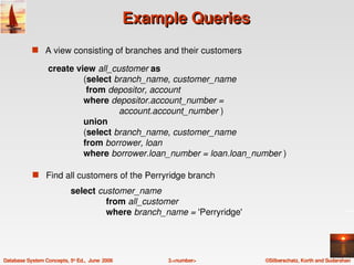 Example Queries
            s A view consisting of branches and their customers

                  create view all_customer as
                           (select branch_name, customer_name
                            from depositor, account
                           where depositor.account_number =
                                    account.account_number )
                           union
                           (select branch_name, customer_name
                           from borrower, loan
                           where borrower.loan_number = loan.loan_number )

            s   Find all customers of the Perryridge branch

                            select customer_name
                                     from all_customer
                                     where branch_name = 'Perryridge' 




Database System Concepts, 5th Ed.,  June  2006        3.<number>         ©Silberschatz, Korth and Sudarshan
 