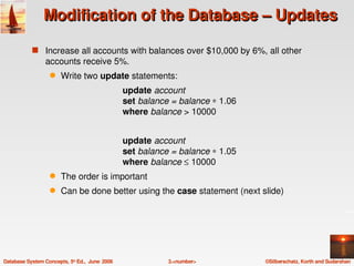 Modification of the Database – Updates

            s Increase all accounts with balances over $10,000 by 6%, all other 
                 accounts receive 5%.
                   q    Write two update statements:
                                                 update account
                                                 set balance = balance ∗ 1.06
                                                 where balance > 10000


                                                 update account
                                                 set balance = balance ∗ 1.05
                                                 where balance ≤ 10000
                   q    The order is important
                   q    Can be done better using the case statement (next slide)




Database System Concepts, 5th Ed.,  June  2006              3.<number>          ©Silberschatz, Korth and Sudarshan
 