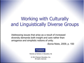 Working with Culturally and Linguistically Diverse Groups Addressing issues that arise as a result of increased diversity demands both insight and care rather than arrogance and simplistic notions of unity. -Sonia Nieto, 2009, p. 150 