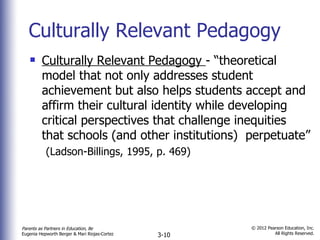 Culturally Relevant Pedagogy Culturally Relevant Pedagogy  - “theoretical model that not only addresses student achievement but also helps students accept and affirm their cultural identity while developing critical perspectives that challenge inequities that schools (and other institutions)  perpetuate”  (Ladson-Billings, 1995, p. 469) 