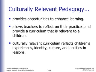 Culturally Relevant Pedagogy... provides opportunities to enhance learning. allows teachers to reflect on their practices and provide a curriculum that is relevant to all children. culturally relevant curriculum reflects children’s experiences, identity, culture, and abilities in lessons. 