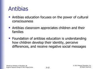 Antibias Antibias education focuses on the power of cultural consciousness Antibias classroom appreciates children and their families Foundation of antibias education is understanding how children develop their identity, perceive differences, and receive negative social messages 