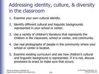 Addressing identity, culture, & diversity in the classroom 1.  Examine your own cultural identity. 2.  Identify different cultural and linguistic backgrounds represented in your school or center. 3.  Use a variety of children’s literature that represents the children in the classroom, school or center, and community. 4.  Use real photographs of people in the community where your school or center is located. 5.  Examine existing curriculum and see how children’s cultural and linguistic background is represented. If it is not, discuss provisions to enact to make sure that occurs.  