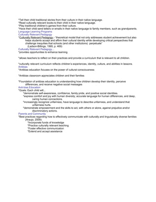 *Tell their child traditional stories from their culture in their native language.
*Read culturally relevant books to their child in their native language.
*Play traditional children’s games from their culture.
*Have their child send letters or emails in their native language to family members, such as grandparents.
Language Learning Programs
Culturally Relevant Pedagogy
*Culturally Relevant Pedagogy - “theoretical model that not only addresses student achievement but also
       helps students accept and affirm their cultural identity while developing critical perspectives that
       challenge inequities that schools (and other institutions) perpetuate”
         (Ladson-Billings, 1995, p. 469)
Culturally Relevant Pedagogy...
*provides opportunities to enhance learning.

*allows teachers to reflect on their practices and provide a curriculum that is relevant to all children.

*culturally relevant curriculum reflects children’s experiences, identity, culture, and abilities in lessons.
Antibias
*Antibias education focuses on the power of cultural consciousness

*Antibias classroom appreciates children and their families

*Foundation of antibias education is understanding how children develop their identity, perceive
      differences, and receive negative social messages
Anti-bias Education
*Goals: Each child will...
    *demonstrate self-awareness, confidence, family pride, and positive social identities.
    *express comfort and joy with human diversity; accurate language for human differences, and deep,
             caring human connections.
    *increasingly recognize unfairness, have language to describe unfairness, and understand that
             unfairness hurts.
    *demonstrate empowerment and the skills to act, with others or alone, against prejudice and/or
             discriminatory actions.
Parents and Community
*Best practices regarding how to effectively communicate with culturally and linguistically diverse families
      (Araujo, 2009):
        *Incorporate funds of knowledge
        *Practice culturally relevant teaching
        *Foster effective communication
        *Extend and accept assistance
 