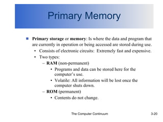 Primary Memory Primary storage  or  memory : Is where the data and program that are currently in operation or being accessed are stored during use.   Consists of electronic circuits:  Extremely fast and expensive. Two types:  RAM  (non-permanent)  Programs and data can be stored here for the computer’s use. Volatile: All information will be lost once the computer shuts down. ROM  (permanent) Contents do not change. 