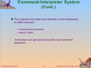 Command-Interpreter System (Cont.) The program that reads and interprets control statements is called variously: command-line interpreter shell (in UNIX)   Its function is to get and execute the next command statement. 