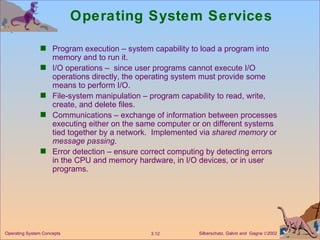 Operating System Services Program execution – system capability to load a program into memory and to run it. I/O operations –  since user programs cannot execute I/O operations directly, the operating system must provide some means to perform I/O. File-system manipulation – program capability to read, write, create, and delete files. Communications – exchange of information between processes executing either on the same computer or on different systems tied together by a network.  Implemented via  shared memory  or  message passing . Error detection – ensure correct computing by detecting errors in the CPU and memory hardware, in I/O devices, or in user programs. 