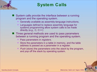 System Calls System calls provide the interface between a running program and the operating system. Generally available as assembly-language instructions. Languages defined to replace assembly language for systems programming allow system calls to be made directly (e.g., C, C++) Three general methods are used to pass parameters between a running program and the operating system. Pass parameters in  registers . Store the parameters in a table in memory, and the table address is passed as a parameter in a register. Push  (store) the parameters onto the  stack  by the program, and  pop  off the stack by operating system. 