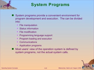 System Programs System programs provide a convenient environment for program development and execution.  The can be divided into: File manipulation  Status information File modification Programming language support Program loading and execution Communications Application programs Most users’ view of the operation system is defined by system programs, not the actual system calls.  