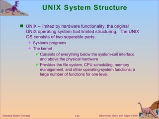 UNIX System Structure   UNIX – limited by hardware functionality, the original UNIX operating system had limited structuring.  The UNIX OS consists of two separable parts. Systems programs The kernel Consists of everything below the system-call interface and above the physical hardware Provides the file system, CPU scheduling, memory management, and other operating-system functions; a large number of functions for one level. 