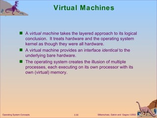 Virtual Machines A  virtual machine  takes the layered approach to its logical conclusion.  It treats hardware and the operating system kernel as though they were all hardware. A virtual machine provides an interface  identical  to the underlying bare hardware. The operating system creates the illusion of multiple processes, each executing on its own processor with its own (virtual) memory. 