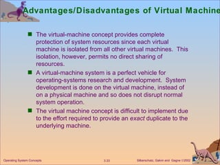 Advantages/Disadvantages of Virtual Machines  The virtual-machine concept provides complete protection of system resources since each virtual machine is isolated from all other virtual machines.  This isolation, however, permits no direct sharing of resources. A virtual-machine system is a perfect vehicle for operating-systems research and development.  System development is done on the virtual machine, instead of on a physical machine and so does not disrupt normal system operation. The virtual machine concept is difficult to implement due to the effort required to provide an  exact  duplicate to the underlying machine. 