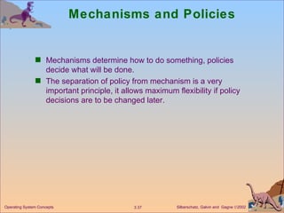 Mechanisms and Policies Mechanisms determine how to do something, policies decide what will be done. The separation of policy from mechanism is a very important principle, it allows maximum flexibility if policy decisions are to be changed later. 
