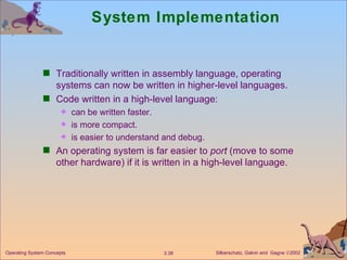 System Implementation Traditionally written in assembly language, operating systems can now be written in higher-level languages. Code written in a high-level language: can be written faster. is more compact. is easier to understand and debug. An operating system is far easier to  port  (move to some other hardware) if it is written in a high-level language. 