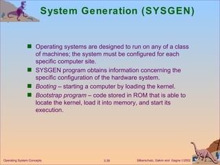 System Generation (SYSGEN) Operating systems are designed to run on any of a class of machines; the system must be configured for each specific computer site. SYSGEN program obtains information concerning the specific configuration of the hardware system. Booting  – starting a computer by loading the kernel. Bootstrap program  – code stored in ROM that is able to locate the kernel, load it into memory, and start its execution. 
