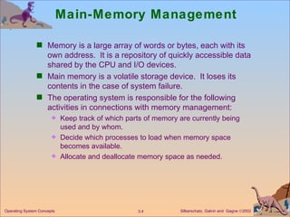 Main-Memory Management Memory is a large array of words or bytes, each with its own address.  It is a repository of quickly accessible data shared by the CPU and I/O devices. Main memory is a volatile storage device.  It loses its contents in the case of system failure. The operating system is responsible for the following activities in connections with memory management: Keep track of which parts of memory are currently being used and by whom. Decide which processes to load when memory space becomes available. Allocate and deallocate memory space as needed. 