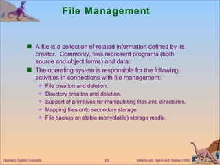 File Management A file is a collection of related information defined by its creator.  Commonly, files represent programs (both source and object forms) and data. The operating system is responsible for the following activities in connections with file management: File creation and deletion. Directory creation and deletion. Support of primitives for manipulating files and directories. Mapping files onto secondary storage. File backup on stable (nonvolatile) storage media. 