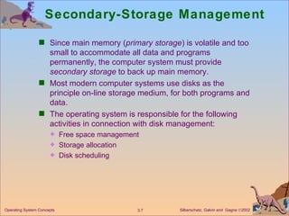 Secondary-Storage Management Since main memory ( primary storage ) is volatile and too small to accommodate all data and programs permanently, the computer system must provide  secondary storage  to back up main memory. Most modern computer systems use disks as the principle on-line storage medium, for both programs and data. The operating system is responsible for the following activities in connection with disk management:  Free space management Storage allocation Disk scheduling 