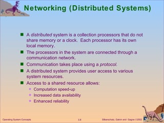 Networking (Distributed Systems) A  distributed  system is a collection processors that do not share memory or a clock.  Each processor has its own local memory. The processors in the system are connected through a communication network. Communication takes place using a  protocol. A distributed system provides user access to various system resources. Access to a shared resource allows: Computation speed-up  Increased data availability Enhanced reliability 