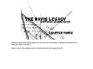 Welcome back to the Davis legacy! I'm sorry for the small delay in getting this chapter out. I
hope you enjoy it though! :)

Keep in mind, this chapter picks up shortly after the last chapter left off.
 